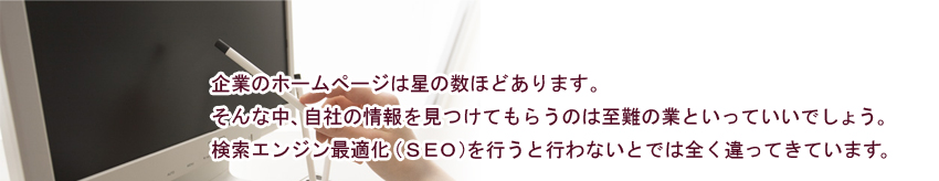 企業のホームページは星の数ほどあります。検索エンジン最適化（seo）を行うと行わないとでは全く違ってきています。大阪、東京のSEO会社でホームページ制作するか？ホームページ制作会社でか？